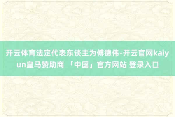 开云体育法定代表东谈主为傅德伟-开云官网kaiyun皇马赞助商 「中国」官方网站 登录入口