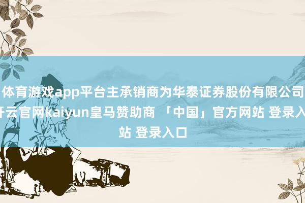 体育游戏app平台主承销商为华泰证券股份有限公司-开云官网kaiyun皇马赞助商 「中国」官方网站 登录入口