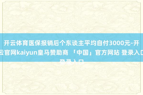 开云体育医保报销后个东谈主平均自付3000元-开云官网kaiyun皇马赞助商 「中国」官方网站 登录入口