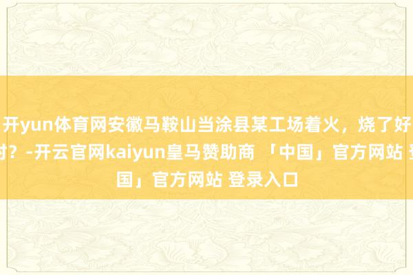 开yun体育网安徽马鞍山当涂县某工场着火，烧了好几个小时？-开云官网kaiyun皇马赞助商 「中国」官方网站 登录入口