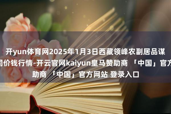 开yun体育网2025年1月3日西藏领峰农副居品谋略惩办有限公司价钱行情-开云官网kaiyun皇马赞助商 「中国」官方网站 登录入口