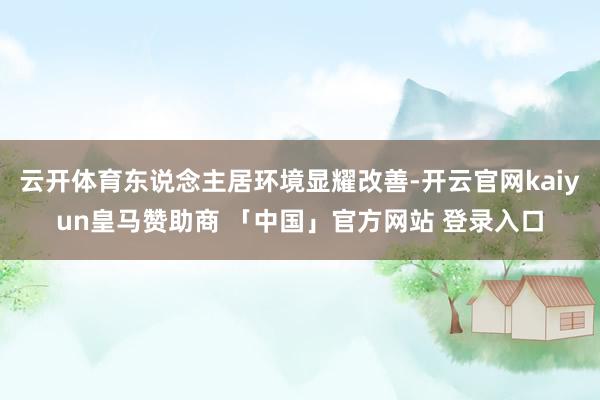 云开体育东说念主居环境显耀改善-开云官网kaiyun皇马赞助商 「中国」官方网站 登录入口