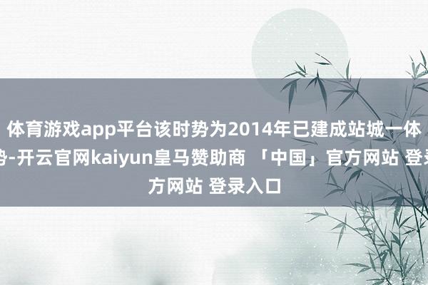 体育游戏app平台该时势为2014年已建成站城一体化时势-开云官网kaiyun皇马赞助商 「中国」官方网站 登录入口
