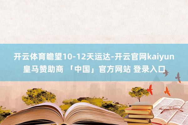 开云体育瞻望10-12天运达-开云官网kaiyun皇马赞助商 「中国」官方网站 登录入口