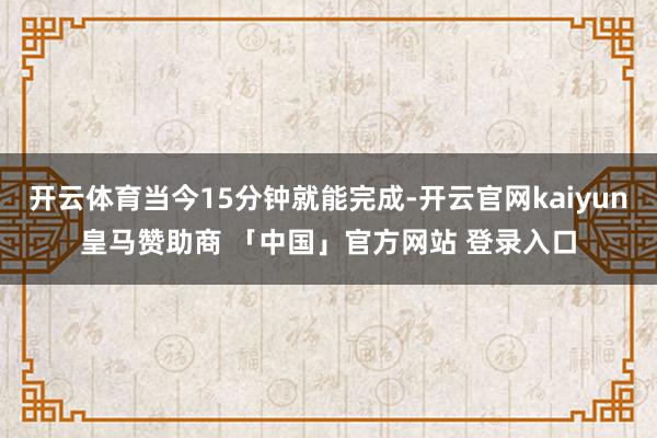 开云体育当今15分钟就能完成-开云官网kaiyun皇马赞助商 「中国」官方网站 登录入口
