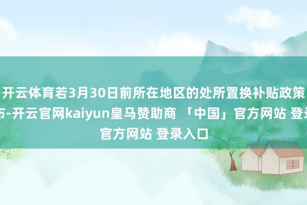 开云体育若3月30日前所在地区的处所置换补贴政策已发布-开云官网kaiyun皇马赞助商 「中国」官方网站 登录入口