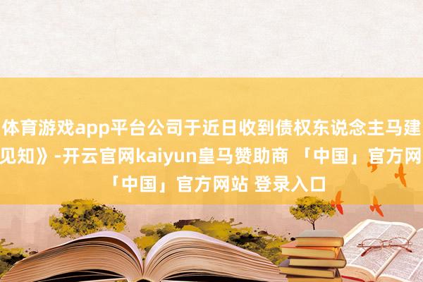 体育游戏app平台公司于近日收到债权东说念主马建林投递的《见知》-开云官网kaiyun皇马赞助商 「中国」官方网站 登录入口