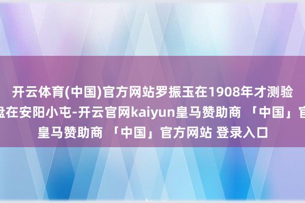 开云体育(中国)官方网站罗振玉在1908年才测验到甲骨真的出地盘在安阳小屯-开云官网kaiyun皇马赞助商 「中国」官方网站 登录入口