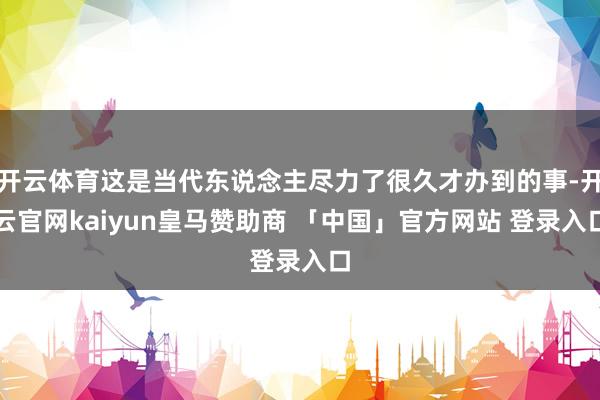 开云体育这是当代东说念主尽力了很久才办到的事-开云官网kaiyun皇马赞助商 「中国」官方网站 登录入口