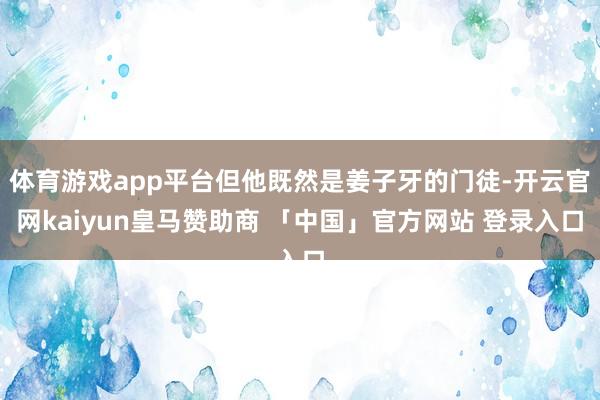 体育游戏app平台但他既然是姜子牙的门徒-开云官网kaiyun皇马赞助商 「中国」官方网站 登录入口