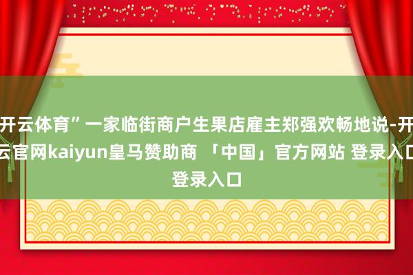 开云体育”一家临街商户生果店雇主郑强欢畅地说-开云官网kaiyun皇马赞助商 「中国」官方网站 登录入口