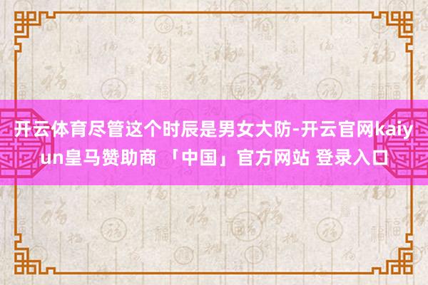 开云体育尽管这个时辰是男女大防-开云官网kaiyun皇马赞助商 「中国」官方网站 登录入口