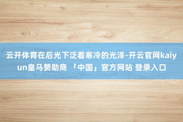 云开体育在后光下泛着寒冷的光泽-开云官网kaiyun皇马赞助商 「中国」官方网站 登录入口