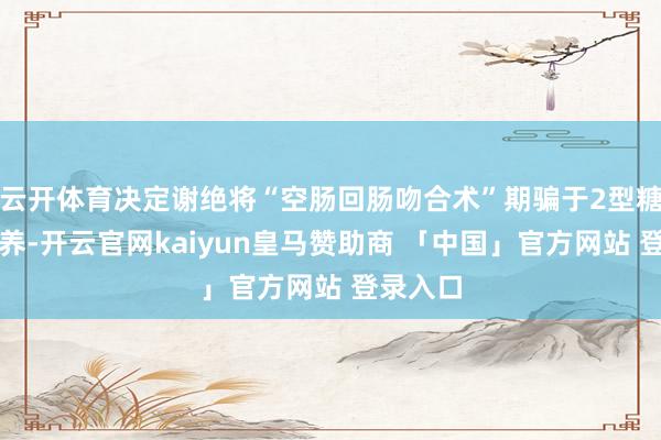 云开体育决定谢绝将“空肠回肠吻合术”期骗于2型糖尿病调养-开云官网kaiyun皇马赞助商 「中国」官方网站 登录入口