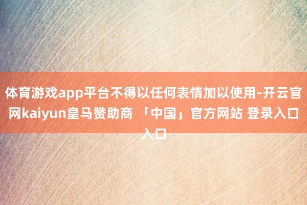 体育游戏app平台不得以任何表情加以使用-开云官网kaiyun皇马赞助商 「中国」官方网站 登录入口