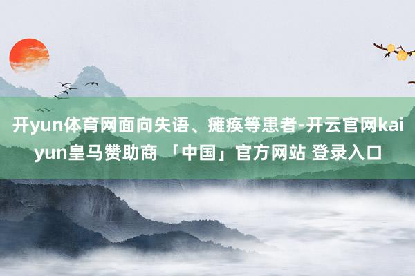 开yun体育网面向失语、瘫痪等患者-开云官网kaiyun皇马赞助商 「中国」官方网站 登录入口