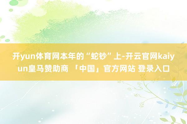 开yun体育网　　本年的“蛇钞”上-开云官网kaiyun皇马赞助商 「中国」官方网站 登录入口