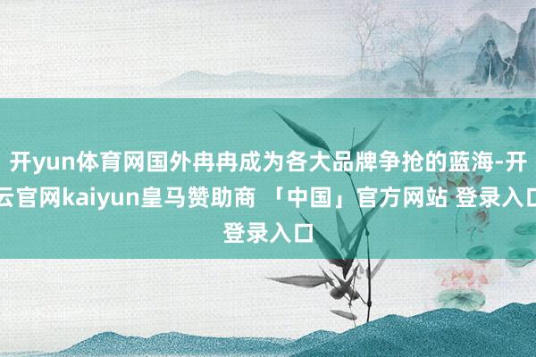 开yun体育网国外冉冉成为各大品牌争抢的蓝海-开云官网kaiyun皇马赞助商 「中国」官方网站 登录入口