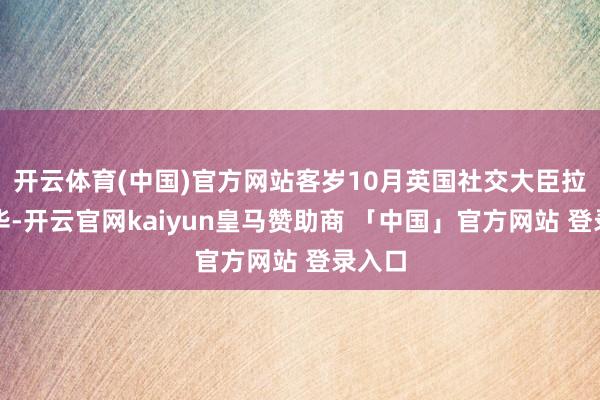 开云体育(中国)官方网站客岁10月英国社交大臣拉米访华-开云官网kaiyun皇马赞助商 「中国」官方网站 登录入口
