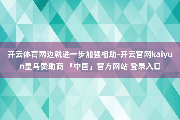 开云体育两边就进一步加强相助-开云官网kaiyun皇马赞助商 「中国」官方网站 登录入口