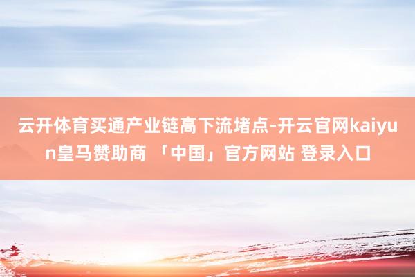 云开体育买通产业链高下流堵点-开云官网kaiyun皇马赞助商 「中国」官方网站 登录入口