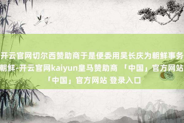 开云官网切尔西赞助商于是便委用吴长庆为朝鲜事务大臣前去朝鲜-开云官网kaiyun皇马赞助商 「中国」官方网站 登录入口