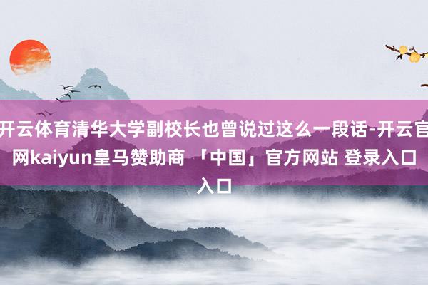 开云体育清华大学副校长也曾说过这么一段话-开云官网kaiyun皇马赞助商 「中国」官方网站 登录入口