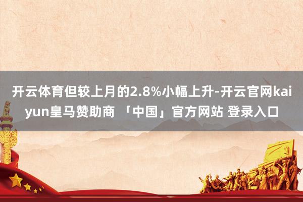 开云体育但较上月的2.8%小幅上升-开云官网kaiyun皇马赞助商 「中国」官方网站 登录入口