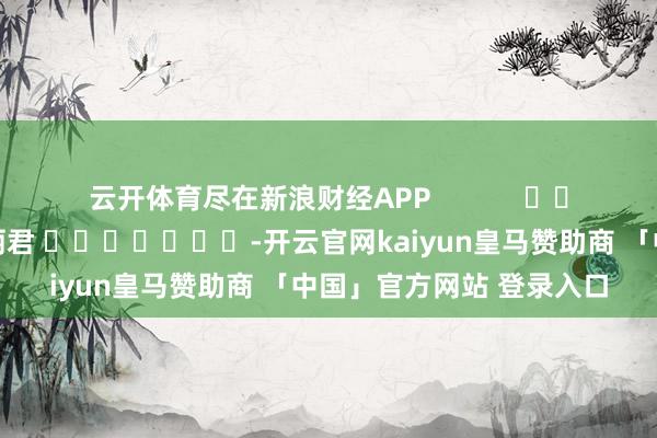 云开体育尽在新浪财经APP            						牵累剪辑：史丽君 							-开云官网kaiyun皇马赞助商 「中国」官方网站 登录入口