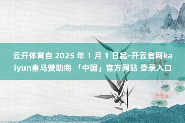 云开体育自 2025 年 1 月 1 日起-开云官网kaiyun皇马赞助商 「中国」官方网站 登录入口