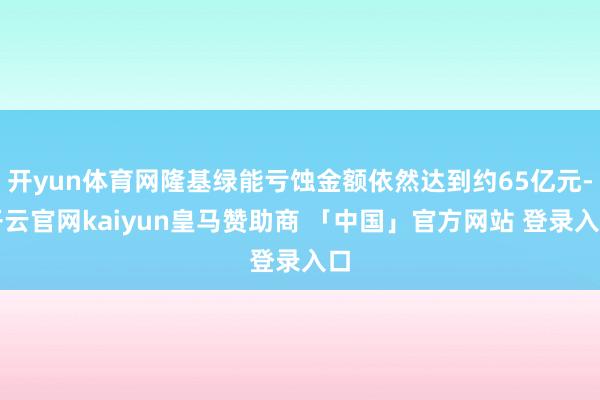 开yun体育网隆基绿能亏蚀金额依然达到约65亿元-开云官网kaiyun皇马赞助商 「中国」官方网站 登录入口