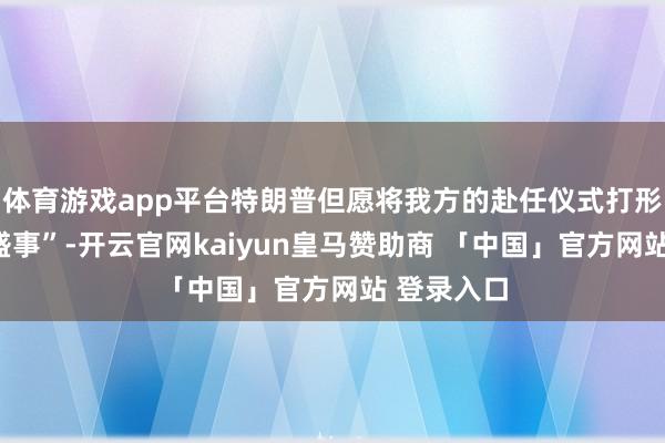 体育游戏app平台特朗普但愿将我方的赴任仪式打形成“专家盛事”-开云官网kaiyun皇马赞助商 「中国」官方网站 登录入口