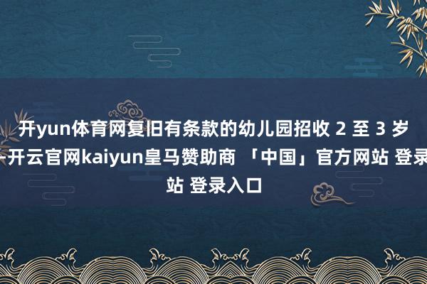 开yun体育网复旧有条款的幼儿园招收 2 至 3 岁幼儿-开云官网kaiyun皇马赞助商 「中国」官方网站 登录入口