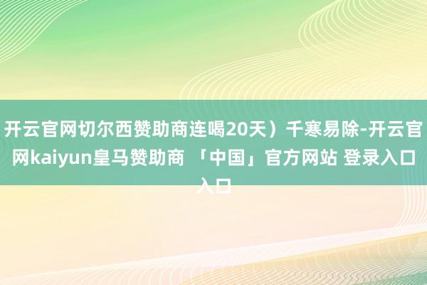 开云官网切尔西赞助商连喝20天）千寒易除-开云官网kaiyun皇马赞助商 「中国」官方网站 登录入口