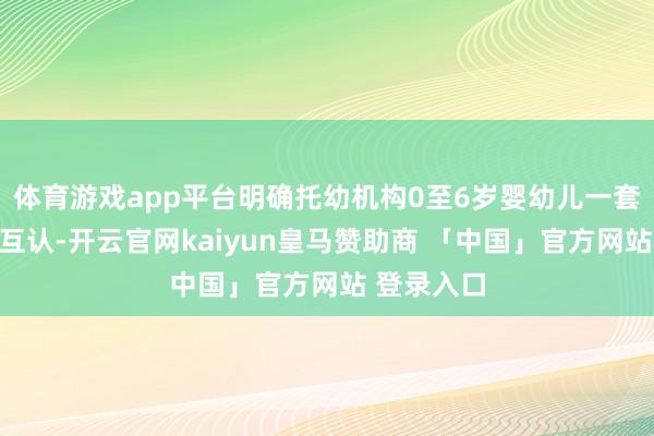 体育游戏app平台明确托幼机构0至6岁婴幼儿一套材料分享互认-开云官网kaiyun皇马赞助商 「中国」官方网站 登录入口