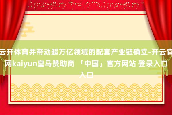 云开体育并带动超万亿领域的配套产业链确立-开云官网kaiyun皇马赞助商 「中国」官方网站 登录入口