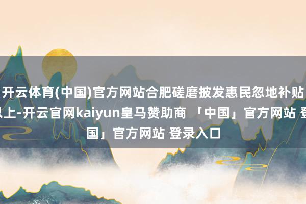 开云体育(中国)官方网站合肥磋磨披发惠民忽地补贴2亿元以上-开云官网kaiyun皇马赞助商 「中国」官方网站 登录入口