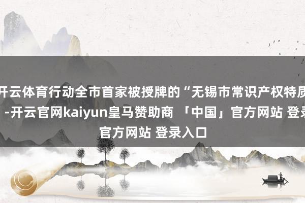 开云体育行动全市首家被授牌的“无锡市常识产权特质银行”-开云官网kaiyun皇马赞助商 「中国」官方网站 登录入口
