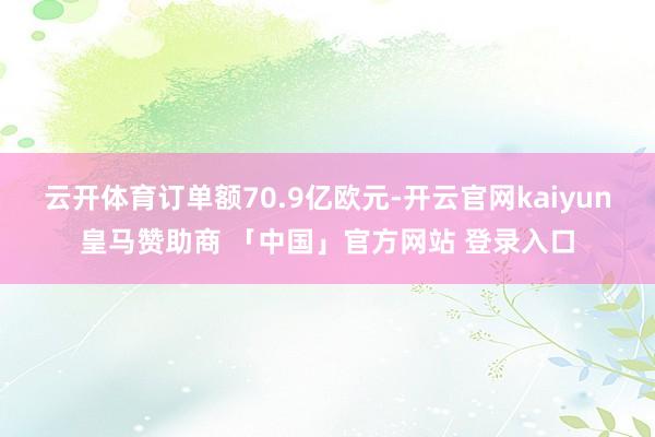 云开体育订单额70.9亿欧元-开云官网kaiyun皇马赞助商 「中国」官方网站 登录入口