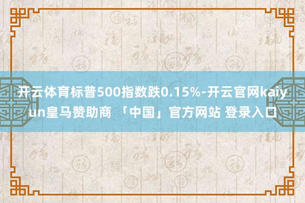 开云体育标普500指数跌0.15%-开云官网kaiyun皇马赞助商 「中国」官方网站 登录入口