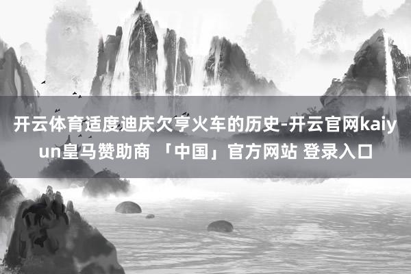 开云体育适度迪庆欠亨火车的历史-开云官网kaiyun皇马赞助商 「中国」官方网站 登录入口