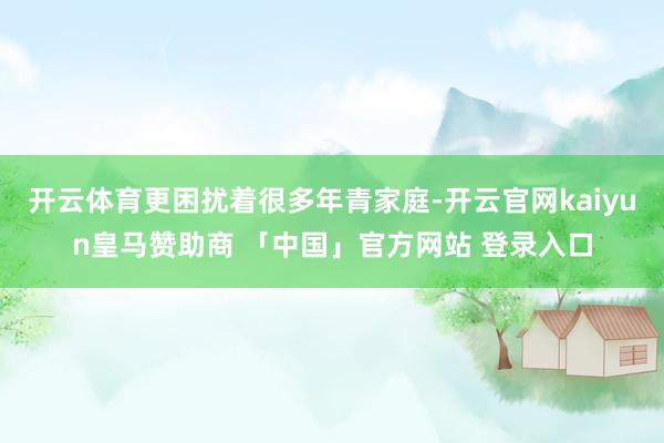 开云体育更困扰着很多年青家庭-开云官网kaiyun皇马赞助商 「中国」官方网站 登录入口