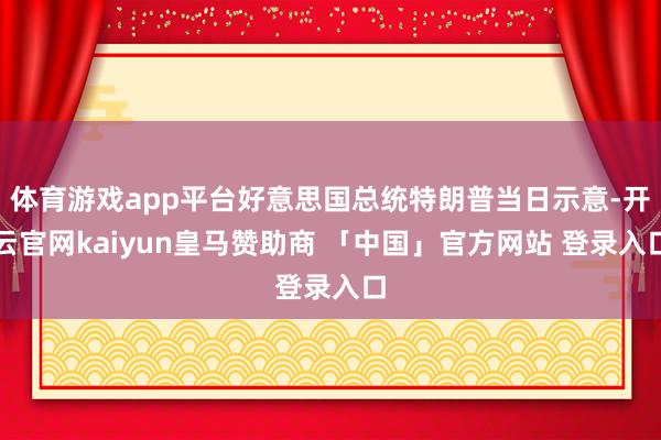 体育游戏app平台好意思国总统特朗普当日示意-开云官网kaiyun皇马赞助商 「中国」官方网站 登录入口