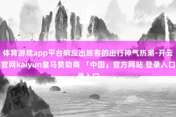 体育游戏app平台响应出旅客的出行神气热潮-开云官网kaiyun皇马赞助商 「中国」官方网站 登录入口
