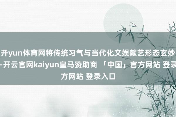 开yun体育网将传统习气与当代化文娱献艺形态玄妙交融-开云官网kaiyun皇马赞助商 「中国」官方网站 登录入口
