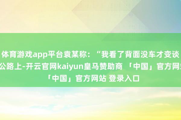 体育游戏app平台袁某称：“我看了背面没车才变谈的！”高速公路上-开云官网kaiyun皇马赞助商 「中国」官方网站 登录入口