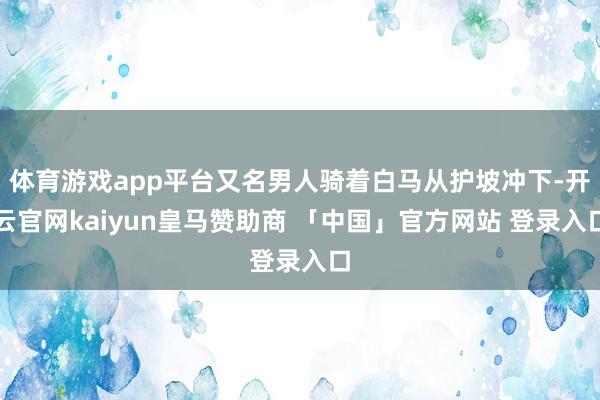 体育游戏app平台又名男人骑着白马从护坡冲下-开云官网kaiyun皇马赞助商 「中国」官方网站 登录入口
