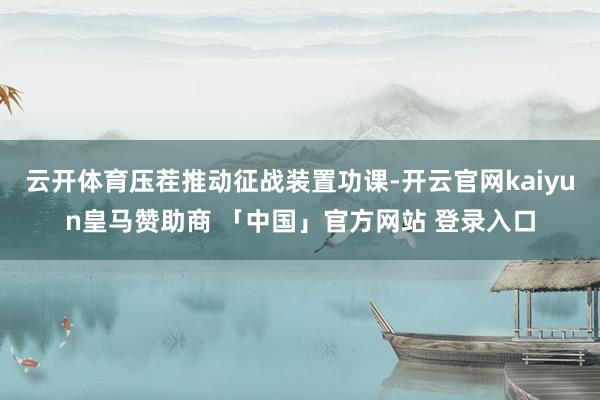 云开体育压茬推动征战装置功课-开云官网kaiyun皇马赞助商 「中国」官方网站 登录入口