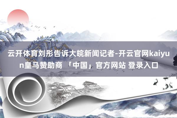 云开体育刘彤告诉大皖新闻记者-开云官网kaiyun皇马赞助商 「中国」官方网站 登录入口