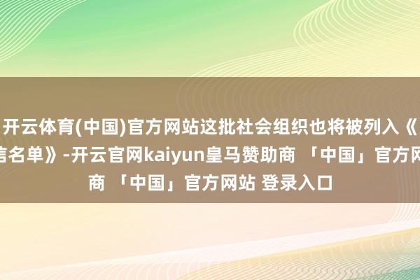 开云体育(中国)官方网站这批社会组织也将被列入《严重违警失信名单》-开云官网kaiyun皇马赞助商 「中国」官方网站 登录入口